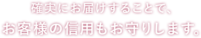 確実にお届けすることで、お客様の信用もお守りします。