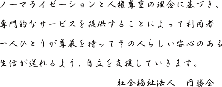 ノーマライゼーションと人権尊重の理念に基づき、専門的なサービスを提供することによって利用者一人ひとりが尊厳を持ってその人らしい安心のある生活が送れるよう、自立を支援していきます。 社会福祉法人 円勝会