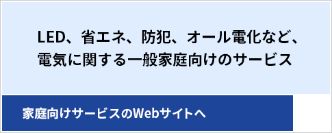 LED、省エネ、防犯、オール電化など、電気に関する一般家庭向けのサービス---家庭向けサービスのWebサイトへ