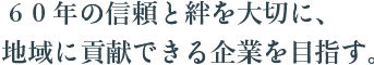 60年の信頼と絆を大切に、地域に貢献できる企業を目指す。