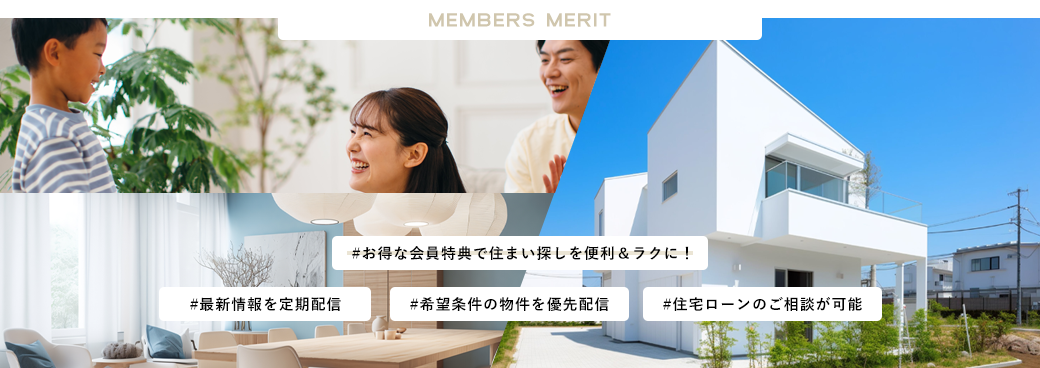 MEMBERSMERIT お得な会員特典で住まい探しを便利＆ラクに 最新情報を定期配信 希望条件の物件を優先配信 住宅ローンのご相談が可能