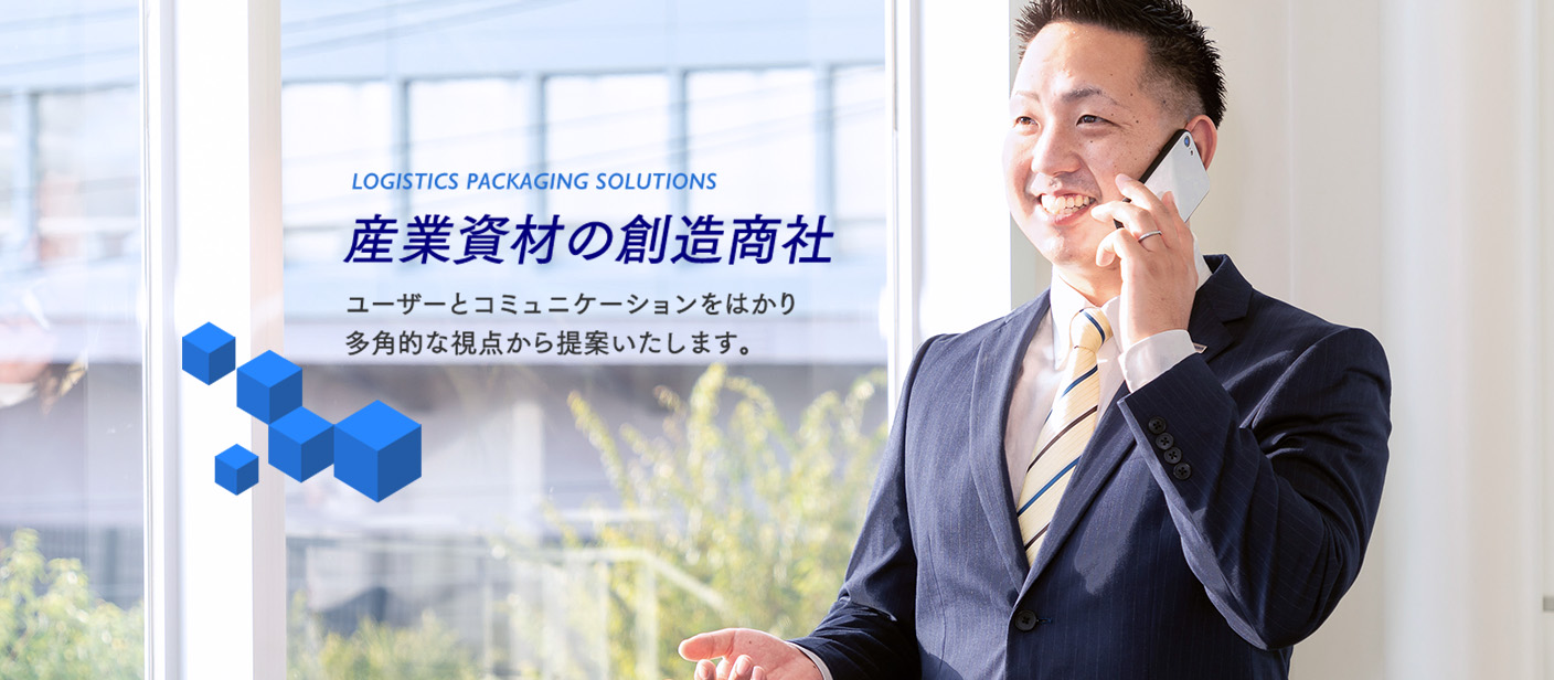 LOGISTICS PACKAGING SOLUTIONS 産業資材の創造商社 ユーザーとコミュニケーションをはかり
多角的な視点から提案いたします。