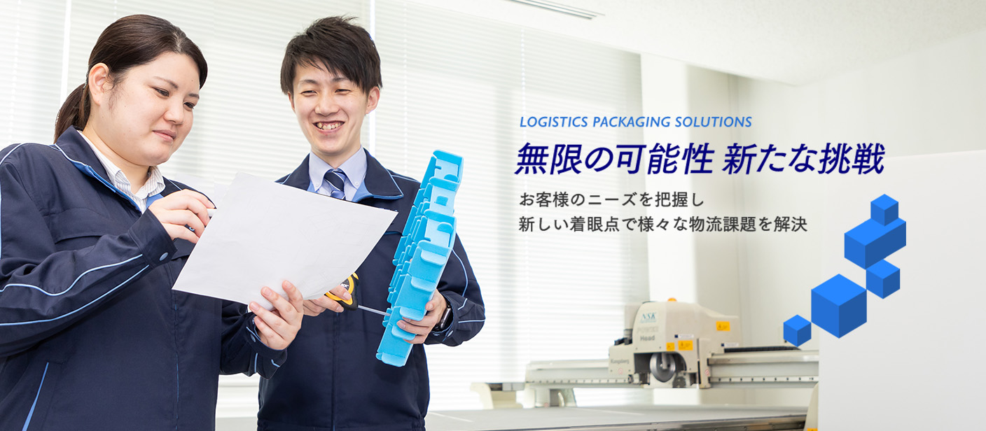 LOGISTICS PACKAGING SOLUTIONS 無限の可能性 あらたな挑戦 お客様のニーズを把握し新しい着眼点で様々な物流課題を解決